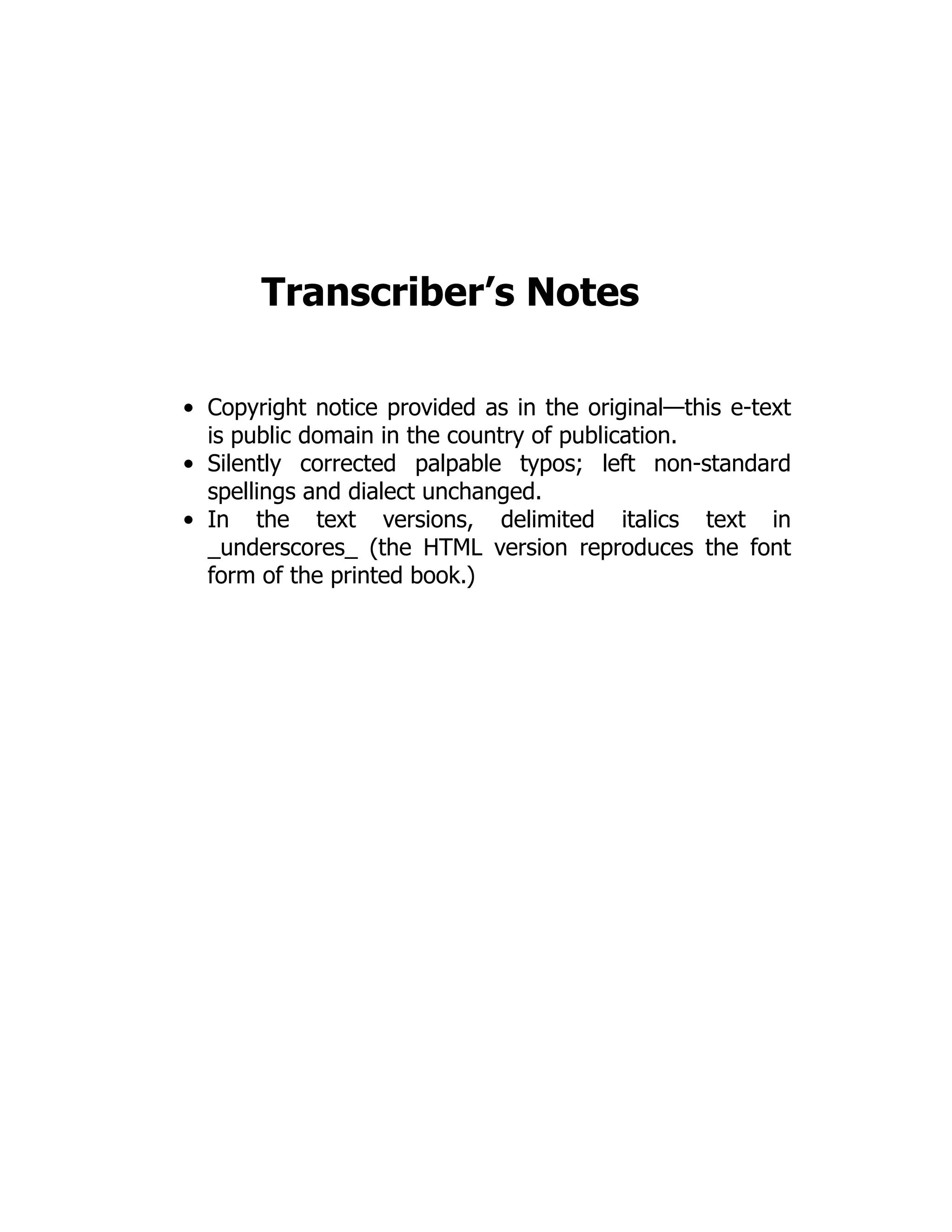 Transcriber’s Notes
Copyright notice provided as in the original—this e-text
is public domain in the country of publication.
Silently corrected palpable typos; left non-standard
spellings and dialect unchanged.
In the text versions, delimited italics text in
_underscores_ (the HTML version reproduces the font
form of the printed book.)
 