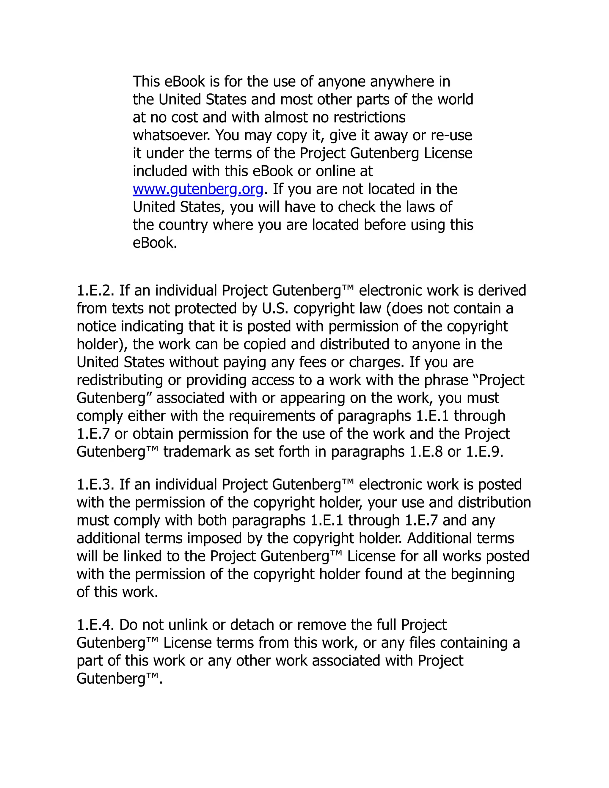 This eBook is for the use of anyone anywhere in
the United States and most other parts of the world
at no cost and with almost no restrictions
whatsoever. You may copy it, give it away or re-use
it under the terms of the Project Gutenberg License
included with this eBook or online at
www.gutenberg.org. If you are not located in the
United States, you will have to check the laws of
the country where you are located before using this
eBook.
1.E.2. If an individual Project Gutenberg™ electronic work is derived
from texts not protected by U.S. copyright law (does not contain a
notice indicating that it is posted with permission of the copyright
holder), the work can be copied and distributed to anyone in the
United States without paying any fees or charges. If you are
redistributing or providing access to a work with the phrase “Project
Gutenberg” associated with or appearing on the work, you must
comply either with the requirements of paragraphs 1.E.1 through
1.E.7 or obtain permission for the use of the work and the Project
Gutenberg™ trademark as set forth in paragraphs 1.E.8 or 1.E.9.
1.E.3. If an individual Project Gutenberg™ electronic work is posted
with the permission of the copyright holder, your use and distribution
must comply with both paragraphs 1.E.1 through 1.E.7 and any
additional terms imposed by the copyright holder. Additional terms
will be linked to the Project Gutenberg™ License for all works posted
with the permission of the copyright holder found at the beginning
of this work.
1.E.4. Do not unlink or detach or remove the full Project
Gutenberg™ License terms from this work, or any files containing a
part of this work or any other work associated with Project
Gutenberg™.
 