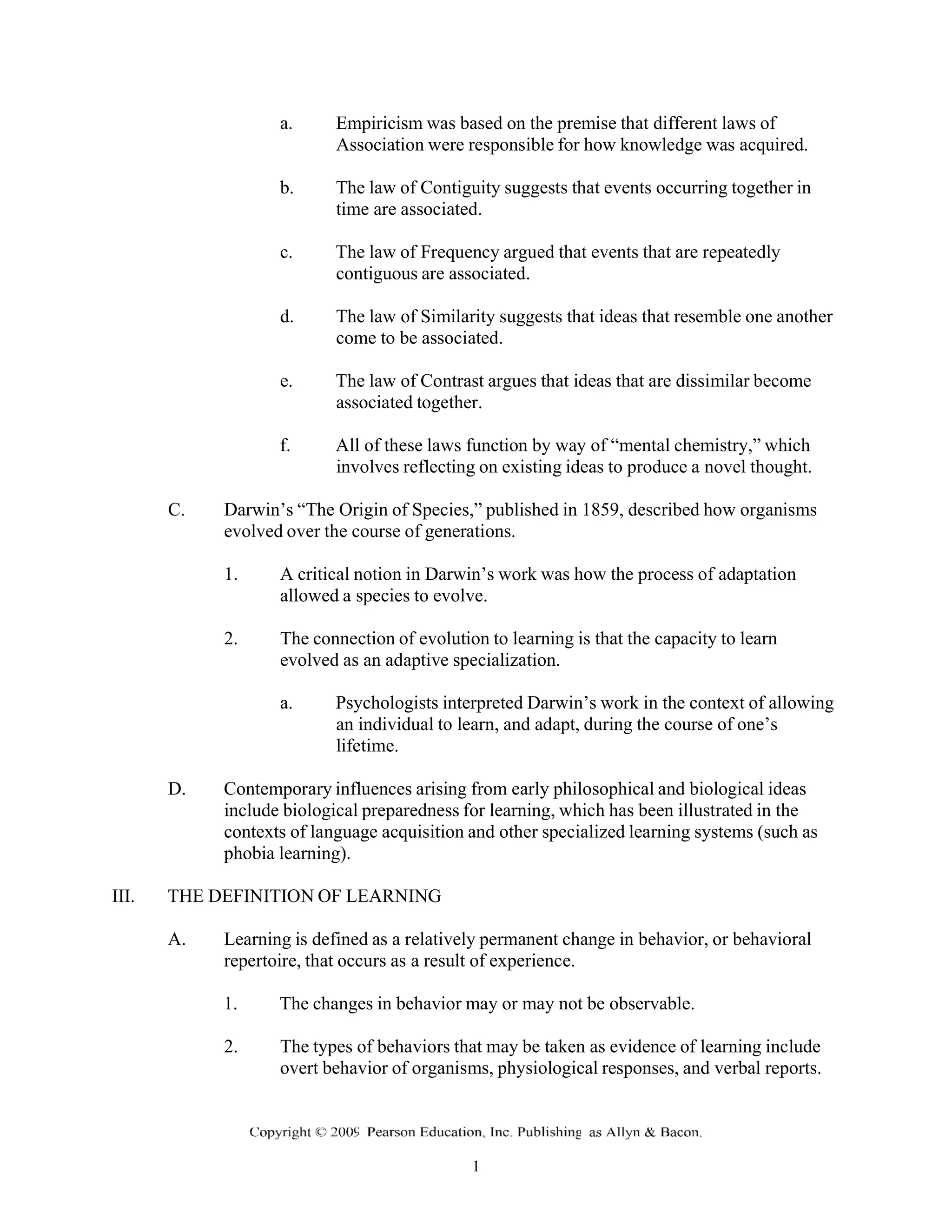 a. Empiricism was based on the premise that different laws of
Association were responsible for how knowledge was acquired.
b. The law of Contiguity suggests that events occurring together in
time are associated.
c. The law of Frequency argued that events that are repeatedly
contiguous are associated.
d. The law of Similarity suggests that ideas that resemble one another
come to be associated.
e. The law of Contrast argues that ideas that are dissimilar become
associated together.
f. All of these laws function by way of “mental chemistry,” which
involves reflecting on existing ideas to produce a novel thought.
C. Darwin’s “The Origin of Species,” published in 1859, described how organisms
evolved over the course of generations.
1. A critical notion in Darwin’s work was how the process of adaptation
allowed a species to evolve.
2. The connection of evolution to learning is that the capacity to learn
evolved as an adaptive specialization.
a. Psychologists interpreted Darwin’s work in the context of allowing
an individual to learn, and adapt, during the course of one’s
lifetime.
D. Contemporary influences arising from early philosophical and biological ideas
include biological preparedness for learning, which has been illustrated in the
contexts of language acquisition and other specialized learning systems (such as
phobia learning).
III. THE DEFINITION OF LEARNING
A. Learning is defined as a relatively permanent change in behavior, or behavioral
repertoire, that occurs as a result of experience.
1. The changes in behavior may or may not be observable.
2. The types of behaviors that may be taken as evidence of learning include
overt behavior of organisms, physiological responses, and verbal reports.
 