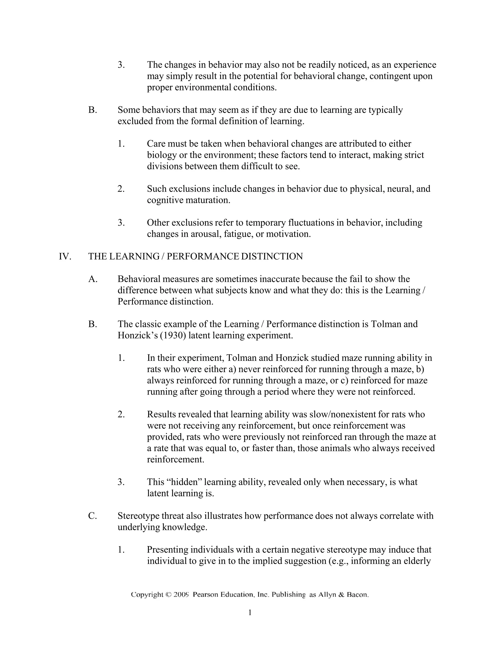 3. The changes in behavior may also not be readily noticed, as an experience
may simply result in the potential for behavioral change, contingent upon
proper environmental conditions.
B. Some behaviors that may seem as if they are due to learning are typically
excluded from the formal definition of learning.
1. Care must be taken when behavioral changes are attributed to either
biology or the environment; these factors tend to interact, making strict
divisions between them difficult to see.
2. Such exclusions include changes in behavior due to physical, neural, and
cognitive maturation.
3. Other exclusions refer to temporary fluctuations in behavior, including
changes in arousal, fatigue, or motivation.
IV. THE LEARNING / PERFORMANCE DISTINCTION
A. Behavioral measures are sometimes inaccurate because the fail to show the
difference between what subjects know and what they do: this is the Learning /
Performance distinction.
B. The classic example of the Learning / Performance distinction is Tolman and
Honzick’s (1930) latent learning experiment.
1. In their experiment, Tolman and Honzick studied maze running ability in
rats who were either a) never reinforced for running through a maze, b)
always reinforced for running through a maze, or c) reinforced for maze
running after going through a period where they were not reinforced.
2. Results revealed that learning ability was slow/nonexistent for rats who
were not receiving any reinforcement, but once reinforcement was
provided, rats who were previously not reinforced ran through the maze at
a rate that was equal to, or faster than, those animals who always received
reinforcement.
3. This “hidden” learning ability, revealed only when necessary, is what
latent learning is.
C. Stereotype threat also illustrates how performance does not always correlate with
underlying knowledge.
1. Presenting individuals with a certain negative stereotype may induce that
individual to give in to the implied suggestion (e.g., informing an elderly
 