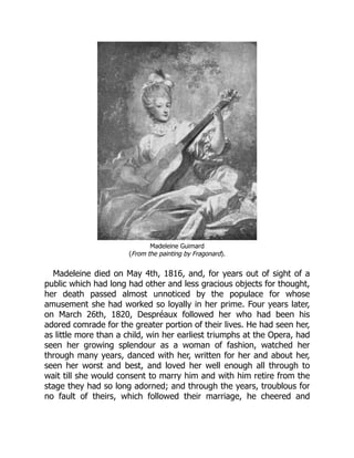 Madeleine Guimard
(From the painting by Fragonard).
Madeleine died on May 4th, 1816, and, for years out of sight of a
public which had long had other and less gracious objects for thought,
her death passed almost unnoticed by the populace for whose
amusement she had worked so loyally in her prime. Four years later,
on March 26th, 1820, Despréaux followed her who had been his
adored comrade for the greater portion of their lives. He had seen her,
as little more than a child, win her earliest triumphs at the Opera, had
seen her growing splendour as a woman of fashion, watched her
through many years, danced with her, written for her and about her,
seen her worst and best, and loved her well enough all through to
wait till she would consent to marry him and with him retire from the
stage they had so long adorned; and through the years, troublous for
no fault of theirs, which followed their marriage, he cheered and
 