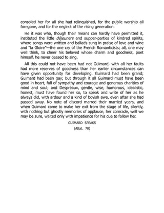 consoled her for all she had relinquished, for the public worship all
foregone, and for the neglect of the rising generation.
He it was who, though their means can hardly have permitted it,
instituted the little déjeuners and supper-parties of kindred spirits,
where songs were written and ballads sung in praise of love and wine
and “la Gloire”—the one cry of the French Romanticists; all, one may
well think, to cheer his beloved whose charm and goodness, poet
himself, he never ceased to sing.
All this could not have been had not Guimard, with all her faults
had more reserves of goodness than her earlier circumstances can
have given opportunity for developing. Guimard had been grand;
Guimard had been gay; but through it all Guimard must have been
good in heart, full of sympathy and courage and generous charities of
mind and soul; and Despréaux, gentle, wise, humorous, idealistic,
honest, must have found her so, to speak and write of her as he
always did, with ardour and a kind of boyish awe, even after she had
passed away. No note of discord marred their married years, and
when Guimard came to make her exit from the stage of life, silently,
with nothing but ghostly memories of applause, her comrade, well we
may be sure, waited only with impatience for his cue to follow her.
GUIMARD SPEAKS
(Ætat. 70)
 