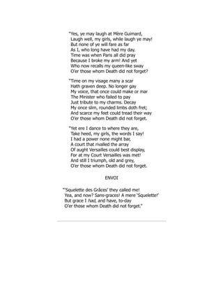 “Yes, ye may laugh at Mère Guimard,
Laugh well, my girls, while laugh ye may!
But none of ye will fare as far
As I, who long have had my day.
Time was when Paris all did pray
Because I broke my arm! And yet
Who now recalls my queen-like sway
O’er those whom Death did not forget?
“Time on my visage many a scar
Hath graven deep. No longer gay
My voice, that once could make or mar
The Minister who failed to pay
Just tribute to my charms. Decay
My once slim, rounded limbs doth fret;
And scarce my feet could tread their way
O’er those whom Death did not forget.
“Yet ere I dance to where they are,
Take heed, my girls, the words I say!
I had a power none might bar,
A court that rivalled the array
Of aught Versailles could best display,
For at my Court Versailles was met!
And still I triumph, old and grey,
O’er those whom Death did not forget.
ENVOI
“‘Squelette des Grâces’ they called me!
Yea, and now? Sans-graces! A mere ‘Squelette!’
But grace I had, and have, to-day
O’er those whom Death did not forget.”
 
