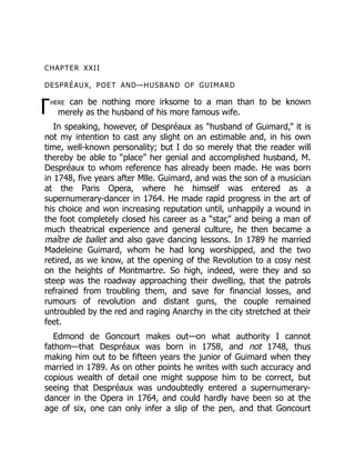 T
CHAPTER XXII
DESPRÉAUX, POET AND—HUSBAND OF GUIMARD
here can be nothing more irksome to a man than to be known
merely as the husband of his more famous wife.
In speaking, however, of Despréaux as “husband of Guimard,” it is
not my intention to cast any slight on an estimable and, in his own
time, well-known personality; but I do so merely that the reader will
thereby be able to “place” her genial and accomplished husband, M.
Despréaux to whom reference has already been made. He was born
in 1748, five years after Mlle. Guimard, and was the son of a musician
at the Paris Opera, where he himself was entered as a
supernumerary-dancer in 1764. He made rapid progress in the art of
his choice and won increasing reputation until, unhappily a wound in
the foot completely closed his career as a “star,” and being a man of
much theatrical experience and general culture, he then became a
maître de ballet and also gave dancing lessons. In 1789 he married
Madeleine Guimard, whom he had long worshipped, and the two
retired, as we know, at the opening of the Revolution to a cosy nest
on the heights of Montmartre. So high, indeed, were they and so
steep was the roadway approaching their dwelling, that the patrols
refrained from troubling them, and save for financial losses, and
rumours of revolution and distant guns, the couple remained
untroubled by the red and raging Anarchy in the city stretched at their
feet.
Edmond de Goncourt makes out—on what authority I cannot
fathom—that Despréaux was born in 1758, and not 1748, thus
making him out to be fifteen years the junior of Guimard when they
married in 1789. As on other points he writes with such accuracy and
copious wealth of detail one might suppose him to be correct, but
seeing that Despréaux was undoubtedly entered a supernumerary-
dancer in the Opera in 1764, and could hardly have been so at the
age of six, one can only infer a slip of the pen, and that Goncourt
 