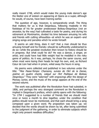 really meant 1748, which would make the young male dancer’s age
the likelier one of sixteen on appearing at Opera as a super, although
he would, of course, have been training earlier.
The question of age, however, is comparatively small. The thing
that matters for us is that Despréaux, following modestly in the
footsteps of his far greater predecessor Boileau-Despréaux (not an
ancestor, by the way) had cultivated a taste for poetry, and during his
retirement at Montmartre, divided his time between amusing his wife
and friends with cutting silhouettes—at which he was an expert—and
singing songs and parodies which he wrote himself.
It seems an odd thing, does it not? that a man should be thus
amusing himself and his friends—should be sufficiently undistracted to
do so—while the greatest revolution then known to history should be
in progress. But what could he do? He was a dancer, a singer, an
artist; and could have had little weight had he meddled in the risky
game of politics. As it was, perhaps, he chose the saner course, and
when most were losing their heads he kept his own, and, as Richard
Cœur de Lion had when in prison, wiled away the hours in song.
His poems were collected and published in two volumes under the
title: “Mes Passe-Temps: Chansons, suivies de l’Art de la Danse,
poème en quatre chants, calqué sur l’Art Poétique de Boileau
Despréaux.” They were “adorned” with engravings after the design of
Moreau Junior, and the music of the songs appears at the end of the
second volume.
The work was published after the Revolution fever had subsided, in
1806, and perhaps the very strangest comment on the Revolution is
implied in Despréaux’s preface, which calmly opens with the following:
“In 1794 I suggested to a number of friends that we should meet
once or twice a month to dine together, under the condition that
politics should never be mentioned, and that each should bring a song
composed upon a given word. My proposition was taken up; we
decided that the words should be drawn by lot, after being submitted
to the judgment of the gathering, in order to eliminate subjects which
might only present needless difficulties.”
 