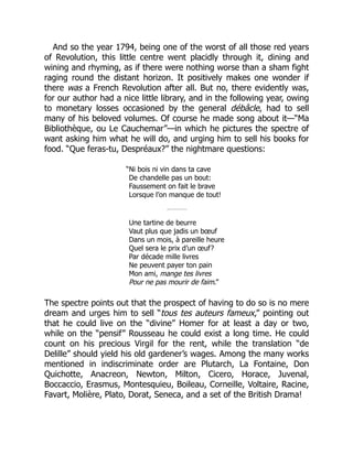 And so the year 1794, being one of the worst of all those red years
of Revolution, this little centre went placidly through it, dining and
wining and rhyming, as if there were nothing worse than a sham fight
raging round the distant horizon. It positively makes one wonder if
there was a French Revolution after all. But no, there evidently was,
for our author had a nice little library, and in the following year, owing
to monetary losses occasioned by the general débâcle, had to sell
many of his beloved volumes. Of course he made song about it—“Ma
Bibliothèque, ou Le Cauchemar”—in which he pictures the spectre of
want asking him what he will do, and urging him to sell his books for
food. “Que feras-tu, Despréaux?” the nightmare questions:
“Ni bois ni vin dans ta cave
De chandelle pas un bout:
Faussement on fait le brave
Lorsque l’on manque de tout!
Une tartine de beurre
Vaut plus que jadis un bœuf
Dans un mois, à pareille heure
Quel sera le prix d’un œuf?
Par décade mille livres
Ne peuvent payer ton pain
Mon ami, mange tes livres
Pour ne pas mourir de faim.”
The spectre points out that the prospect of having to do so is no mere
dream and urges him to sell “tous tes auteurs fameux,” pointing out
that he could live on the “divine” Homer for at least a day or two,
while on the “pensif” Rousseau he could exist a long time. He could
count on his precious Virgil for the rent, while the translation “de
Delille” should yield his old gardener’s wages. Among the many works
mentioned in indiscriminate order are Plutarch, La Fontaine, Don
Quichotte, Anacreon, Newton, Milton, Cicero, Horace, Juvenal,
Boccaccio, Erasmus, Montesquieu, Boileau, Corneille, Voltaire, Racine,
Favart, Molière, Plato, Dorat, Seneca, and a set of the British Drama!
 