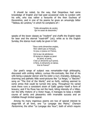 It should be noted, by the way, that Despréaux had some
knowledge of English and had paid occasional visits to London with
his wife, who was rather a favourite of the then Duchess of
Devonshire, and in one of his poems he gives an amusingly bitter
“Tableau de Londres,” in which he complains of—
“Cette atmosphère de cendre
Qui ne cesse de descendre,”
speaks of the lower classes as “insolent” and chaffs the English taste
for beer and the eternal “roast-biff” (sic); while as to the English
Sunday, the stanza must really be given in full:
“Deux cents dimanches anglais,
N’en valent pas un français,
Ce jour, si joyeux en France,
Est le jour de pénitence;
Et lorsqu’un Anglais se pend
Se pend, se pend,
C’est un dimanche qu’il prend;
A Paris, le dimanche on danse.
Vive la France!”
Our poet’s range of subject was remarkable—high philosophy,
discussed with smiling raillery; curious life-contrasts, like that of his
wife being a popular dancer and his sister a nun; charades, dialogues,
charming and pathetic little word-pictures like “La Neige,” a “Bacchic”
song on “The End of the World,” and so forth, nothing seemed to
come amiss that could be turned into song. Throughout his varied
work there runs a consistent strain of Gallic gaiety—itself a form of
bravery; and if his Muse has not the hard, biting intensity of a Villon,
nor the lofty rhetoric of a Victor Hugo, it manages to keep a middle
course of sanity and pleasantry with invariable success and an
infallible though limited appeal.
Among his many ingenious poems are two of special interest to
stage-folk of all time, one “Le Langage des Mains,” Chanson
Pantomime, the other “Le Langage des Yeux”; both of which require
 