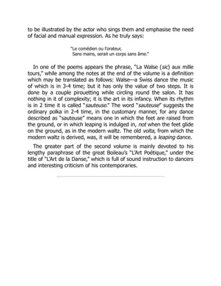 to be illustrated by the actor who sings them and emphasise the need
of facial and manual expression. As he truly says:
“Le comédien ou l’orateur,
Sans mains, serait un corps sans âme.”
In one of the poems appears the phrase, “La Walse (sic) aux mille
tours,” while among the notes at the end of the volume is a definition
which may be translated as follows: Walse—a Swiss dance the music
of which is in 3-4 time; but it has only the value of two steps. It is
done by a couple pirouetting while circling round the salon. It has
nothing in it of complexity; it is the art in its infancy. When its rhythm
is in 2 time it is called “sauteuse.” The word “sauteuse” suggests the
ordinary polka in 2-4 time, in the customary manner, for any dance
described as “sauteuse” means one in which the feet are raised from
the ground, or in which leaping is indulged in, not when the feet glide
on the ground, as in the modern waltz. The old volta, from which the
modern waltz is derived, was, it will be remembered, a leaping dance.
The greater part of the second volume is mainly devoted to his
lengthy paraphrase of the great Boileau’s “L’Art Poétique,” under the
title of “L’Art de la Danse,” which is full of sound instruction to dancers
and interesting criticism of his contemporaries.
 