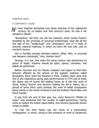W
CHAPTER XXIII
A CENTURY’S CLOSE
e have lingered somewhat over these sketches of the eighteenth
century; let us hasten over that century’s close, for was it not
steeped in blood?
“Revolution,” did they not call the madness which seized France?
Heralded by fair promises of universal brotherhood, what did all the
fine talk of her “intellectuals” and “philosophs” end in? A state of
anarchy, national madness; in which no man’s life was safe, and no
woman’s honour.
War is horrible enough between nations. What, then, is universal
war between individuals, “men, brother men?”
Strange, is it not, that while the dying century was performing its
dance of death, theatres should be open; operas, comedies, and
ballets be performed.
Before Guimard and her literary husband had begun to find their
fortunes affected by the advent of the popular madness called
Revolution, there were few theatres in Paris. Indeed, there were only
five of any importance giving daily performances in 1775 and of these
the Opera was of course the leading house as of old—the work of
Gluck, Grétry, Piccinni and Sacchini holding the bill in Opera, for a
period of some thirty years onward, the work of ballet composition
being mainly in the hands of Noverre and the brothers Maximillian and
Pierre Gardel.
It was from the end of that year, too, when Noverre’s “Médée et
Jason” was produced that the novelty of ballet-pantomime, having
come to replace the earlier opera-ballet, now became generally known
simply as ballet.
In 1781 the Paris Opera was the scene of a tremendous
conflagration, in which, owing to the presence of mind of Dauberval,
 