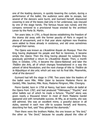 one of the leading dancers, in quickly lowering the curtain, during a
performance of the ballet, the audience were able to escape, but
several of the dancers were burnt, and Guimard herself, discovered
cowering in one of the boxes clad only in her underwear, was rescued
by one of the stage hands. The famous house was ruined, and the
company removed to a provisional house erected by the architect
Lenoir by the Porte St. Martin.
Ten years later, in 1791, a Royal decree establishing the freedom of
the drama did away with the former paucity of Paris in regard to
places of amusement, and in that year alone eighteen new theatres
were added to those already in existence, and old ones sometimes
changed their names.
The Opera was known as L’Académie Royale de Musique. Then the
King having displeased his people and fled to Varennes, it became
simply the Opera. Then the King having pleased his subjects they
graciously permitted a return to L’Académie Royale. Then, a month
later, in October, 1791, it became the Opera-National; and later the
Théâtre des Arts, all of which changes foreshadowed in a way the
advent of blind Revolution; and the next change of title to Théâtre de
la République et des arts; which yet was not its final title. Meanwhile,
what of the dancers?
Guimard had left the stage in 1790. Two years later the leaders of
the ballet were Mlle. Miller (later to become Madame Pierre de
Gardel), Mlle. Saulnier, Mlle. Roze, Madame Pérignon, Mlle. Chevigny.
Pierre Gardel, born in 1758 at Nancy, had been maître de ballet at
the Opera from 1787, and had produced “Télémaque,” “Psyché,” and
other ballets out of which he made a fortune. “Psyché” alone was
given nearly a thousand times! In most of them Madame Gardel
appeared and with remarkable success. At fifty, as at twenty, she was
still admired. She was an excellent mime, a graceful dancer in all
styles, seemed in each new rôle to surpass herself, and Noverre,
describing her feet, said “they glittered like diamonds.”
Then there were the brothers Malter, the one known as “the bird,”
the other as “the Devil,” because he usually played the rôles of
 