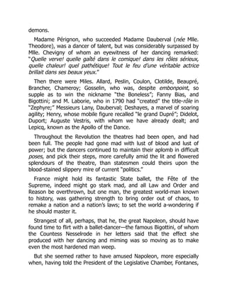 demons.
Madame Pérignon, who succeeded Madame Dauberval (née Mlle.
Theodore), was a dancer of talent, but was considerably surpassed by
Mlle. Chevigny of whom an eyewitness of her dancing remarked:
“Quelle verve! quelle gaîté dans le comique! dans les rôles sérieux,
quelle chaleur! quel pathétique! Tout le feu d’une véritable actrice
brillait dans ses beaux yeux.”
Then there were Miles. Allard, Peslin, Coulon, Clotilde, Beaupré,
Brancher, Chameroy; Gosselin, who was, despite embonpoint, so
supple as to win the nickname “the Boneless”; Fanny Bias, and
Bigottini; and M. Laborie, who in 1790 had “created” the title-rôle in
“Zephyre;” Messieurs Lany, Dauberval; Deshayes, a marvel of soaring
agility; Henry, whose mobile figure recalled “le grand Dupré”; Didelot,
Duport; Auguste Vestris, with whom we have already dealt; and
Lepicq, known as the Apollo of the Dance.
Throughout the Revolution the theatres had been open, and had
been full. The people had gone mad with lust of blood and lust of
power; but the dancers continued to maintain their aplomb in difficult
poses, and pick their steps, more carefully amid the lit and flowered
splendours of the theatre, than statesmen could theirs upon the
blood-stained slippery mire of current “politics.”
France might hold its fantastic State ballet, the Fête of the
Supreme, indeed might go stark mad, and all Law and Order and
Reason be overthrown, but one man, the greatest world-man known
to history, was gathering strength to bring order out of chaos, to
remake a nation and a nation’s laws; to set the world a-wondering if
he should master it.
Strangest of all, perhaps, that he, the great Napoleon, should have
found time to flirt with a ballet-dancer—the famous Bigottini, of whom
the Countess Nesselrode in her letters said that the effect she
produced with her dancing and miming was so moving as to make
even the most hardened man weep.
But she seemed rather to have amused Napoleon, more especially
when, having told the President of the Legislative Chamber, Fontanes,
 