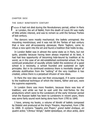 T
CHAPTER XXIV
THE EARLY NINETEENTH CENTURY
hough it had not died during the Revolutionary period, either in Paris
or London, the art of Ballet, from the death of Louis XV was really
of little artistic interest, and was to remain so until the famous ’Forties
of last century.
The dancers were mostly mechanical; the ballets uninspired; the
mounting meretricious; and it was not till the ’forties of last century
that a new and all-surpassing danseuse, Marie Taglioni, came to
infuse a new spirit into the art and found a tradition that holds to-day.
In London Ballet was in almost the same state as in Paris, but not
quite, possibly because having been always imported at its best, it
had had less opportunity of becoming hide-bound by tradition at its
worst, as in the case of an old-established continental school. For the
continued production of soundly artistic ballet the existence of a good
school is a necessity, a school founded and sustained on right
principles. But in its continued existence there is inevitably danger of
ultimate stultification from the “setting” of the very tradition it has
created, unless there is a perpetual infusion of new ideas.
In Paris the new idea was not then encouraged, if it came counter
to the traditional technique of which the Vestris, father and son, were
the supreme exponents.
In London there was more freedom, because there was less of
tradition; and while we had to wait until the mid-’forties for the
productions which were to the Londoners of the early Victorian period
what the Russian ballet has been to Londoners in recent years, there
was some fairly sound work being done here from 1795 to 1840.
I have, among my books, a volume of libretti of ballets composed
by Didelot and produced at the King’s Theatre, Haymarket, from 1796
to 1800. It contains “Sappho and Phaon,” grand ballet érotique, en
quatre actes; “L’Amour Vengé,” ballet épisodique, en deux actes, dans
 