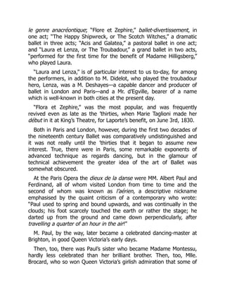 le genre anacréontique; “Flore et Zephire,” ballet-divertissement, in
one act; “The Happy Shipwreck, or The Scotch Witches,” a dramatic
ballet in three acts; “Acis and Galatea,” a pastoral ballet in one act;
and “Laura et Lenza, or The Troubadour,” a grand ballet in two acts,
“performed for the first time for the benefit of Madame Hilligsberg,”
who played Laura.
“Laura and Lenza,” is of particular interest to us to-day, for among
the performers, in addition to M. Didelot, who played the troubadour
hero, Lenza, was a M. Deshayes—a capable dancer and producer of
ballet in London and Paris—and a Mr. d’Egville, bearer of a name
which is well-known in both cities at the present day.
“Flora et Zephire,” was the most popular, and was frequently
revived even as late as the ’thirties, when Marie Taglioni made her
début in it at King’s Theatre, for Laporte’s benefit, on June 3rd, 1830.
Both in Paris and London, however, during the first two decades of
the nineteenth century Ballet was comparatively undistinguished and
it was not really until the ’thirties that it began to assume new
interest. True, there were in Paris, some remarkable exponents of
advanced technique as regards dancing, but in the glamour of
technical achievement the greater idea of the art of Ballet was
somewhat obscured.
At the Paris Opera the dieux de la danse were MM. Albert Paul and
Ferdinand, all of whom visited London from time to time and the
second of whom was known as l’aérien, a descriptive nickname
emphasised by the quaint criticism of a contemporary who wrote:
“Paul used to spring and bound upwards, and was continually in the
clouds; his foot scarcely touched the earth or rather the stage; he
darted up from the ground and came down perpendicularly, after
travelling a quarter of an hour in the air!”
M. Paul, by the way, later became a celebrated dancing-master at
Brighton, in good Queen Victoria’s early days.
Then, too, there was Paul’s sister who became Madame Montessu,
hardly less celebrated than her brilliant brother. Then, too, Mlle.
Brocard, who so won Queen Victoria’s girlish admiration that some of
 
