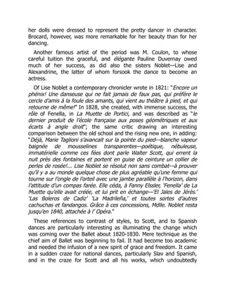 her dolls were dressed to represent the pretty dancer in character.
Brocard, however, was more remarkable for her beauty than for her
dancing.
Another famous artist of the period was M. Coulon, to whose
careful tuition the graceful, and élégante Pauline Duvernay owed
much of her success, as did also the sisters Noblet—Lise and
Alexandrine, the latter of whom forsook the dance to become an
actress.
Of Lise Noblet a contemporary chronicler wrote in 1821: “Encore un
phénix! Une danseuse qui ne fait jamais de faux pas, qui préfère le
cercle d’amis à la foule des amants, qui vient au théâtre à pied, et qui
retourne de même!” In 1828, she created, with immense success, the
rôle of Fenella, in La Muette de Portici, and was described as “le
dernier produit de l’école française aux poses géométriques et aux
écarts à angle droit”; the same critic drawing an interesting
comparison between the old school and the rising new one, in adding:
“Déjà, Marie Taglioni s’avancait sur la pointe du pied—blanche vapeur
baignée de mousselines transparentes—poétique, nébuleuse,
immatérielle comme ces fées dont parle Walter Scott, qui errent la
nuit près des fontaines et portent en guise de ceinture un collier de
perles de rosée!... Lise Noblet se résolut non sans combat—à prouver
qu’il y a au monde quelque chose de plus agréable qu’une femme qui
tourne sur l’ongle de l’orteil avec une jambe parallèle à l’horizon, dans
l’attitude d’un compas farée. Elle céda, à Fanny Elssler, ‘Fenella’ de La
Muette qu’elle avait créée, et lui prit en échange—‘El Jales de Jérès.’
‘Las Boleros de Cadiz’ ‘La Madrileña,’ et toutes sortes d’autres
cachuchas et fandangos. Grâce à ces concessions, Mdlle. Noblet resta
jusqu’en 1840, attachée à l’ Opéra.”
These references to contrast of styles, to Scott, and to Spanish
dances are particularly interesting as illuminating the change which
was coming over the Ballet about 1820-1830. Mere technique as the
chief aim of Ballet was beginning to fail. It had become too academic
and needed the infusion of a new spirit of grace and freedom. It came
in a sudden craze for national dances, particularly Slav and Spanish,
and in the craze for Scott and all his works, which undoubtedly
 