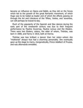 became an influence on Opera and Ballet, as they did on the forces
which led to the growth of the great Romantic movement, of which
Hugo was to be hailed as leader and of which the effects passing on
through the Art and Literature of the ’fifties, ’sixties, and ’seventies,
can still perhaps be traced to-day.
Much of the popularity of the Spanish and Slav dances during the
early part of the nineteenth century was due to their frequent
performance by Pauline Duvernay, Pauline Leroux and the Elsslers.
There were two Elsslers, sisters, the elder of whom, Thérèse, was
born in 1808, and Fanny in 1810, both at Vienna.
Thérèse was less brilliant a dancer than her sister—whom she
“mothered” always—but had a charming personality. She eventually
gave up the stage to marry, morganatically, Prince Adalbert of Prussia,
and was afterwards ennobled.
 
