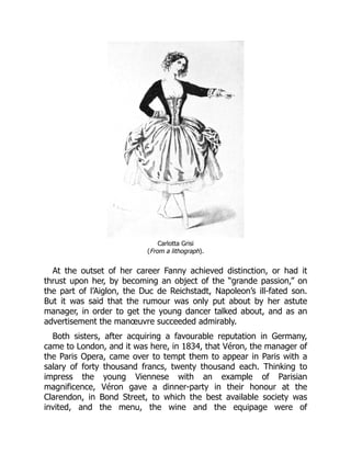 Carlotta Grisi
(From a lithograph).
At the outset of her career Fanny achieved distinction, or had it
thrust upon her, by becoming an object of the “grande passion,” on
the part of l’Aiglon, the Duc de Reichstadt, Napoleon’s ill-fated son.
But it was said that the rumour was only put about by her astute
manager, in order to get the young dancer talked about, and as an
advertisement the manœuvre succeeded admirably.
Both sisters, after acquiring a favourable reputation in Germany,
came to London, and it was here, in 1834, that Véron, the manager of
the Paris Opera, came over to tempt them to appear in Paris with a
salary of forty thousand francs, twenty thousand each. Thinking to
impress the young Viennese with an example of Parisian
magnificence, Véron gave a dinner-party in their honour at the
Clarendon, in Bond Street, to which the best available society was
invited, and the menu, the wine and the equipage were of
 