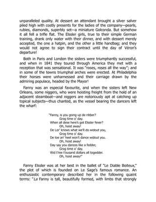 unparalleled quality. At dessert an attendant brought a silver salver
piled high with costly presents for the ladies of the company—pearls,
rubies, diamonds, superbly set—a miniature Golconda. But somehow
it all fell a trifle flat. The Elssler girls, true to their simple German
training, drank only water with their dinner, and with dessert merely
accepted, the one a hatpin, and the other a little handbag; and they
would not agree to sign their contract until the day of Véron’s
departure!
Both in Paris and London the sisters were triumphantly successful,
and when in 1841 they toured through America they met with a
reception that was sensational. It was “roses, roses all the way”; and
in some of the towns triumphal arches were erected. At Philadelphia
their horses were unharnessed and their carriage drawn by the
admiring populace, headed by the Mayor!
Fanny was an especial favourite, and when the sisters left New
Orleans, some niggers, who were hoisting freight from the hold of an
adjacent steamboat—and niggers are notoriously apt at catching up
topical subjects—thus chanted, as the vessel bearing the dancers left
the wharf:
“Fanny, is you going up de ribber?
Grog time o’ day.
When all dese here’s got Elssler fever?
Oh, hoist away!
De Lor’ knows what we’ll do widout you,
Grog time o’ day.
De toe an’ heel won’t dance widout you.
Oh, hoist away!
Day say you dances like a fedder,
Grog time o’ day.
Wid t’ree t’ousand dollars all togedder.
Oh, hoist away!”
Fanny Elssler was at her best in the ballet of “Le Diable Boiteux,”
the plot of which is founded on Le Sage’s famous romance. An
enthusiastic contemporary described her in the following quaint
terms: “La Fanny is tall, beautifully formed, with limbs that strongly
 