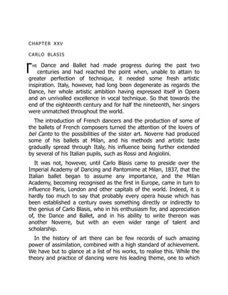 T
CHAPTER XXV
CARLO BLASIS
he Dance and Ballet had made progress during the past two
centuries and had reached the point when, unable to attain to
greater perfection of technique, it needed some fresh artistic
inspiration. Italy, however, had long been degenerate as regards the
Dance, her whole artistic ambition having expressed itself in Opera
and an unrivalled excellence in vocal technique. So that towards the
end of the eighteenth century and for half the nineteenth, her singers
were unmatched throughout the world.
The introduction of French dancers and the production of some of
the ballets of French composers turned the attention of the lovers of
bel Canto to the possibilities of the sister art. Noverre had produced
some of his ballets at Milan, and his methods and artistic taste
gradually spread through Italy, his influence being further extended
by several of his Italian pupils, such as Rossi and Angiolini.
It was not, however, until Carlo Blasis came to preside over the
Imperial Academy of Dancing and Pantomime at Milan, 1837, that the
Italian ballet began to assume any importance, and the Milan
Academy, becoming recognised as the first in Europe, came in turn to
influence Paris, London and other capitals of the world. Indeed, it is
hardly too much to say that probably every opera house which has
been established a century owes something directly or indirectly to
the genius of Carlo Blasis, who in his enthusiasm for, and appreciation
of, the Dance and Ballet, and in his ability to write thereon was
another Noverre, but with an even wider range of talent and
scholarship.
In the history of art there can be few records of such amazing
power of assimilation, combined with a high standard of achievement.
We have but to glance at a list of his works, to realise this. While the
theory and practice of dancing were his leading theme, one to which
 