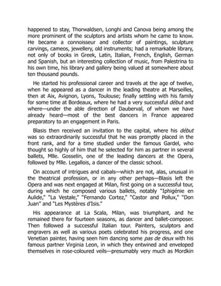 happened to stay, Thorwaldsen, Longhi and Canova being among the
more prominent of the sculptors and artists whom he came to know.
He became a connoisseur and collector of paintings, sculpture
carvings, cameos, jewellery, old instruments; had a remarkable library,
not only of books in Greek, Latin, Italian, French, English, German
and Spanish, but an interesting collection of music, from Palestrina to
his own time, his library and gallery being valued at somewhere about
ten thousand pounds.
He started his professional career and travels at the age of twelve,
when he appeared as a dancer in the leading theatre at Marseilles,
then at Aix, Avignon, Lyons, Toulouse; finally settling with his family
for some time at Bordeaux, where he had a very successful début and
where—under the able direction of Dauberval, of whom we have
already heard—most of the best dancers in France appeared
preparatory to an engagement in Paris.
Blasis then received an invitation to the capital, where his début
was so extraordinarily successful that he was promptly placed in the
front rank, and for a time studied under the famous Gardel, who
thought so highly of him that he selected for him as partner in several
ballets, Mlle. Gosselin, one of the leading dancers at the Opera,
followed by Mlle. Legallois, a dancer of the classic school.
On account of intrigues and cabals—which are not, alas, unusual in
the theatrical profession, or in any other perhaps—Blasis left the
Opera and was next engaged at Milan, first going on a successful tour,
during which he composed various ballets, notably “Iphigénie en
Aulide,” “La Vestale,” “Fernando Cortez,” “Castor and Pollux,” “Don
Juan” and “Les Mystères d’Isis.”
His appearance at La Scala, Milan, was triumphant, and he
remained there for fourteen seasons, as dancer and ballet-composer.
Then followed a successful Italian tour. Painters, sculptors and
engravers as well as various poets celebrated his progress, and one
Venetian painter, having seen him dancing some pas de deux with his
famous partner Virginia Leon, in which they entwined and enveloped
themselves in rose-coloured veils—presumably very much as Mordkin
 