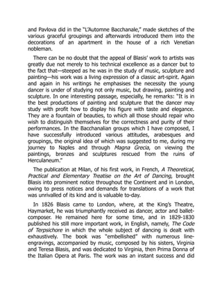 and Pavlova did in the “L’Automne Bacchanale,” made sketches of the
various graceful groupings and afterwards introduced them into the
decorations of an apartment in the house of a rich Venetian
nobleman.
There can be no doubt that the appeal of Blasis’ work to artists was
greatly due not merely to his technical excellence as a dancer but to
the fact that—steeped as he was in the study of music, sculpture and
painting—his work was a living expression of a classic art-spirit. Again
and again in his writings he emphasises the necessity the young
dancer is under of studying not only music, but drawing, painting and
sculpture. In one interesting passage, especially, he remarks: “It is in
the best productions of painting and sculpture that the dancer may
study with profit how to display his figure with taste and elegance.
They are a fountain of beauties, to which all those should repair who
wish to distinguish themselves for the correctness and purity of their
performances. In the Bacchanalian groups which I have composed, I
have successfully introduced various attitudes, arabesques and
groupings, the original idea of which was suggested to me, during my
journey to Naples and through Magna Grecia, on viewing the
paintings, bronzes and sculptures rescued from the ruins of
Herculaneum.”
The publication at Milan, of his first work, in French, A Theoretical,
Practical and Elementary Treatise on the Art of Dancing, brought
Blasis into prominent notice throughout the Continent and in London,
owing to press notices and demands for translations of a work that
was unrivalled of its kind and is valuable to-day.
In 1826 Blasis came to London, where, at the King’s Theatre,
Haymarket, he was triumphantly received as dancer, actor and ballet-
composer. He remained here for some time, and in 1829-1830
published his still more important work, in English, namely, The Code
of Terpsichore in which the whole subject of dancing is dealt with
exhaustively. The book was “embellished” with numerous line-
engravings, accompanied by music, composed by his sisters, Virginia
and Teresa Blasis, and was dedicated to Virginia, then Prima Donna of
the Italian Opera at Paris. The work was an instant success and did
 