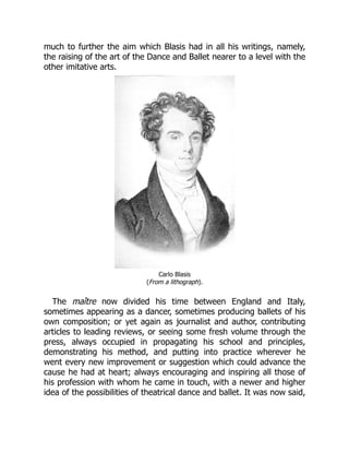 much to further the aim which Blasis had in all his writings, namely,
the raising of the art of the Dance and Ballet nearer to a level with the
other imitative arts.
Carlo Blasis
(From a lithograph).
The maître now divided his time between England and Italy,
sometimes appearing as a dancer, sometimes producing ballets of his
own composition; or yet again as journalist and author, contributing
articles to leading reviews, or seeing some fresh volume through the
press, always occupied in propagating his school and principles,
demonstrating his method, and putting into practice wherever he
went every new improvement or suggestion which could advance the
cause he had at heart; always encouraging and inspiring all those of
his profession with whom he came in touch, with a newer and higher
idea of the possibilities of theatrical dance and ballet. It was now said,
 