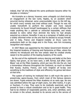 indeed, that “all who followed the same profession became either his
disciples or imitators.”
His triumphs as a dancer, however, were unhappily cut short during
an engagement at the San Carlo, Naples, by an accident which
occurred during rehearsal, some unaccountable injury to the left leg,
for which every remedy was tried without avail. Though he was not
unable henceforth to perform the simpler and more natural
movements he found himself handicapped by a certain stiffness that
made anything like a cabriole or entrechat impossible, and wisely
decided to retire rather than diminish the fame he had already
acquired as a dancer. Hereafter it was as a composer of ballets and as
a widely informed writer on the arts that he elected to occupy himself,
and in Italy, France and England—notably at Drury Lane—his
productions both on the stage and in the Press, won him increasing
recognition and respect.
In 1837 Blasis was appointed by the Italian Government Director of
the Imperial Academy of Dancing and Pantomime at Milan, where the
reforms he introduced and the new artistic ideal he created shortly
raised it to the position of the leading Academy of the world.
By the end of the eighteenth century dancing and ballet at the Paris
Opera, had grown, as we have seen, a stiff, formal, dull affair. Carlo
Blasis’ rule at the Milan Academy, which put new life into the art, had
a tremendous influence throughout the Continent, so much so indeed
that Russia, Austria, France, and even England all to-day owe
something to the traditions of style and efficiency his genius laid down
at that time.
The system of training he instituted then is still much the same in
present-day opera-houses, from which most of the famous dancers
are drawn. Pupils entered the Milan Academy at an early age. No one
was admitted before the age of eight years, nor after twelve, if a girl,
or fourteen, if a boy. They were to be medically examined, and be
proved to have a robust constitution and to be in good health. They
had to be children of respectable parents; and, when admitted, were
to remain in the school, devoted to its service and to the service of
 