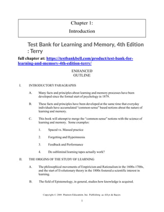Chapter 1:
Introduction
Test Bank for Learning and Memory, 4th Edition
: Terry
full chapter at: https://testbankbell.com/product/test-bank-for-
learning-and-memory-4th-edition-terry/
ENHANCED
OUTLINE
I. INTRODUCTORY PARAGRAPHS
A. Many facts and principles about learning and memory processes have been
developed since the formal start of psychology in 1879.
B. These facts and principles have been developed at the same time that everyday
individuals have accumulated “common-sense” based notions about the nature of
learning and memory.
C. This book will attempt to merge the “common-sense” notions with the science of
learning and memory. Some examples:
1. Spaced vs. Massed practice
2. Forgetting and Hypermnesia
3. Feedback and Performance
4. Do subliminal learning tapes actually work?
II. THE ORIGINS OF THE STUDY OF LEARNING
A. The philosophical movements of Empiricism and Rationalism in the 1600s-1700s,
and the start of Evolutionary theory in the 1800s fostered a scientific interest in
learning.
B. The field of Epistemology, in general, studies how knowledge is acquired.
 