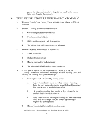person that older people tend to be forgetful may result in that person
being more forgetful than normal).
V. THE RELATIONSHIP BETWEEN THE TERMS “LEARNING” AND “MEMORY”
A. The terms “learning” and “memory” have , over the years, referred to different
processes.
B. The term “Learning” has be used in reference to:
1. Conditioning and reinforcement tasks
2. Non-human animal subjects
3. Skills requiring repeated trials for acquisition
4. The unconscious conditioning of specific behaviors
C. The term “Memory” has been used in reference to:
1. Verbal recall tasks
2. Studies of human subjects
3. Material presented for study just once
4. The conscious recollection of previous experiences
D. A more specific approach to learning and memory would be to say that
“Learning” refers to the acquisition of knowledge, whereas “Memory” deals with
retaining and recalling the acquired knowledge.
1. Learning tends to be illustrated by learning curves.
a. Negatively accelerated curves show high amount of learning
during the early portion of a training period, followed by relatively
little improvement in later training episodes.
b. “S” shaped curves show little learning at first, followed by the
standard negative acceleration curve.
c. Power curves illustrate learning as occurring in a constant manner
across trials, with straight lines, not curves, representing the
progress of a learning period.
2. Memory tends to be illustrated by forgetting curves.
 