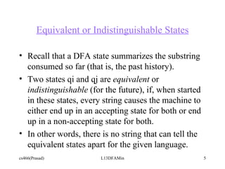 Equivalent or Indistinguishable States Recall that a DFA state summarizes the substring consumed so far (that is, the past history). Two states qi and qj are  equivalent  or  indistinguishable  (for the future), if, when started in these states, every string causes the machine to either end up in an accepting state for both or end up in a non-accepting state for both.  In other words, there is no string that can tell the equivalent states apart for the given language.  