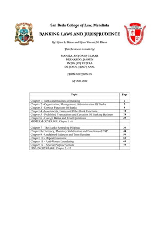 San Beda College of Law, Mendiola 
BANKING LAWS AND JURISPRUDENCE 
By: Efren L. Dizon and Efren Vincent M. Dizon 
This Reviewer is made by: 
MANILA, ANTONIO CEASAR 
BERNARDO, JANSEN 
INTIG, JOY ESTELA 
DE JESUS, TRACY ANN. 
FROM SECTION 2S 
AY 2011-2012 
Topic Page 
Chapter 1- Banks and Business of Banking 2 
Chapter 2 - Organization, Management, Administration Of Banks 5 
Chapter 3 - Deposit Functions Of Banks 8 
Chapter 4 - Investments, Loans and Other Bank Functions 12 
Chapter 5 - Prohibited Transactions and Cessation Of Banking Business 24 
Chapter 6 - Foreign Banks and Trust Operations 29 
MIDTERM COVERAGE: Chapter 1 - 6 
Chapter 7 - The Banko Sentral ng Pilipinas 36 
Chapter 8- Currency, Monetary Stabilization and Functions of BSP 44 
Chapter 9 - Unclaimed Balances and Trust Receipts 56 
Chapter 10 - Deposit Insurance 61 
Chapter 11 - Anti-Money Laundering 69 
Chapter 12 – Special Purpose Vehicle 75 
FINALS COVERAGE: Chapter 7 - 12 
 