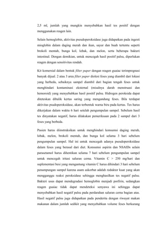 2,5 ml, jumlah yang mungkin menyebabkan hasil tes positif dengan
menggunakan reagen lain.
Selain hemoglobin, aktivitas pseudoperoksidase juga didapatkan pada ingesti
mioglobin dalam daging merah dan ikan, sayur dan buah tertentu seperti
brokoli mentah, bunga kol, lobak, dan melon, serta beberapa bakteri
intestinal. Dengan demikian, untuk mencegah hasil positif palsu, diperlukan
reagen dengan sensitivitas rendah.
Kit komersial dalam bentuk filter paper dengan reagen guaiac terimpregnasi
banyak dijual. 2 atau 3 area filter paper diolesi feses yang diambil dari lokasi
yang berbeda, sebaiknya sampel diambil dari bagian tengah feses untuk
menghindari kontaminasi eksternal (misalnya darah menstruasi dan
hemoroid) yang menyebabkan hasil positif palsu. Hidrogen peroksida dapat
diteteskan dibalik kertas saring yang mengandung feses. Bila terdapat
aktivitas psudoperoksidase, akan terbentuk warna biru pada kertas. Tes harus
dikerjakan dalam waktu 6 hari setelah pengumpulan sampel. Sebelum hasil
tes dinyatakan negatif, harus dilakukan pemeriksaan pada 2 sampel dari 3
feses yang berbeda.
Pasien harus diinstruksikan untuk menghindari konsumsi daging merah,
lobak, melon, brokoli mentah, dan bunga kol selama 3 hari sebelum
pengumpulan sampel. Hal ini untuk mencegah adanya pseudoperoksidase
dalam feses yang berasal dari diet. Konsumsi aspirin dan NSAIDs selain
parasetamol harus dihentikan selama 7 hari sebelum pengumpulan sampel
untuk mencegah iritasi saluran cerna. Vitamin C > 250 mg/hari dan
suplementasi besi yang mengantung vitamin C harus dihindari 3 hari sebelum
penampungan sampel karena asam askorbat adalah reduktor kuat yang akan
mengganggu reaksi peroksidase sehingga menghasilkan tes negatif palsu.
Bakteri usus dapat mendegradasi hemoglobin menjadi porfirin, sedangkan
reagen guaiac tidak dapat mendeteksi senyawa ini sehingga dapat
menyebabkan hasil negatif palsu pada perdarahan saluran cerna bagian atas.
Hasil negatif palsu juga didapatkan pada penderita dengan riwayat makan
makanan dalam jumlah sedikit yang menyebabkan volume feses berkurang
 