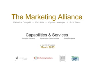 a work in progress
March 2015
The Marketing Alliance
Katherine Canipelli + Ken Kish + Cynthia Levesque + Scott Fields
Capabilities & Services
Creating Demand Generating Opportunities Realizing Value
 