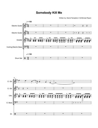 °
¢
°
¢
Electric Guitar
Electric Guitar
Ukulele
5-string Electric Bass
Drum Set
q = 150
q = 150
E. Gtr.
E. Gtr.
Uke.
E. Bass
Dr.
5
4
4
4
4
4
4
4
4
4
4
&
#
∑ ∑ ∑
Somebody Kill Me
Written by: Darrel Templeton II & Michael Ripani
&
# ∑ ∑ ∑
&
#
?# ∑ ∑ ∑ ∑
/ ∑ ∑ ∑ ∑
&
#
&
#
∑ ∑ ∑
&
#
?# ∑ ∑ ∑
/ ∑ ∑ ∑ ∑
Ó Œ Œ
‰ ‰ Œ Œ ‰ ‰
œœœ
j
‰
œœœ
œœœ ‰
œœœ
œœœ
œœœ ‰
œœœ
j
œœœ
œœœ ‰
œœœ
œœœ
œœœ
œœœ
œœœ
œœœ
œœœ ‰
œœœ
j
œœœ
œœœ ‰
œœœœ
œœœœ
œœœœ‰
œœœœ
œœœœ
œœœœ
œ™ œ™ œ œ
J œ™ œ œ w w
Œ Œ Ó
œœœ
j
‰ œœœ œœœ ‰ œœœ œœœ
œœœ ‰
œœœ
j
œœœ
œœœ ‰
œœœ
œœœ
œœœ
œœœ
œœœ
œœœ
œœœ ‰
œœœ
j
œœœ
œœœ ‰
œœœœ
œœœœ
œœœœ‰
œœœœ
œœœœ
œœœœ
‰ ‰ ‰ ‰
˙
 