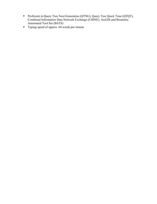  Proficient in Query Tree Next Generation (QTNG), Query Tree Quick Time (QTQT),
Combined Information Data Network Exchange (CIDNE), ArcGIS and Biometric
Automated Tool Set (BATS)
 Typing speed of approx. 60 words per minute
 