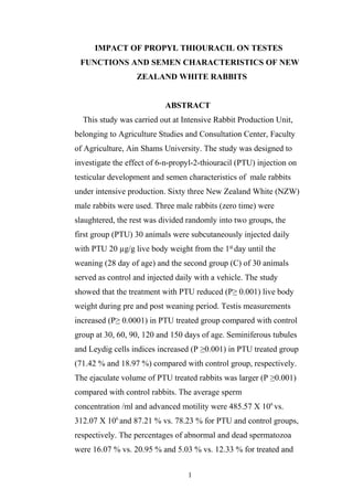 IMPACT OF PROPYL THIOURACIL ON TESTES
FUNCTIONS AND SEMEN CHARACTERISTICS OF NEW
ZEALAND WHITE RABBITS
ABSTRACT
This study was carried out at Intensive Rabbit Production Unit,
belonging to Agriculture Studies and Consultation Center, Faculty
of Agriculture, Ain Shams University. The study was designed to
investigate the effect of 6-n-propyl-2-thiouracil (PTU) injection on
testicular development and semen characteristics of male rabbits
under intensive production. Sixty three New Zealand White (NZW)
male rabbits were used. Three male rabbits (zero time) were
slaughtered, the rest was divided randomly into two groups, the
first group (PTU) 30 animals were subcutaneously injected daily
with PTU 20 µg/g live body weight from the 1st
day until the
weaning (28 day of age) and the second group (C) of 30 animals
served as control and injected daily with a vehicle. The study
showed that the treatment with PTU reduced (P≥ 0.001) live body
weight during pre and post weaning period. Testis measurements
increased (P≥ 0.0001) in PTU treated group compared with control
group at 30, 60, 90, 120 and 150 days of age. Seminiferous tubules
and Leydig cells indices increased (P ≥0.001) in PTU treated group
(71.42 % and 18.97 %) compared with control group, respectively.
The ejaculate volume of PTU treated rabbits was larger (P ≥0.001)
compared with control rabbits. The average sperm
concentration /ml and advanced motility were 485.57 X 106
vs.
312.07 X 106
and 87.21 % vs. 78.23 % for PTU and control groups,
respectively. The percentages of abnormal and dead spermatozoa
were 16.07 % vs. 20.95 % and 5.03 % vs. 12.33 % for treated and
1
 