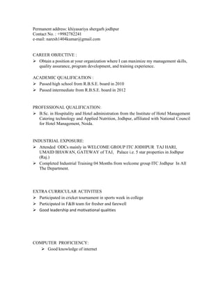 Permanent address: khiyasariya shergarh jodhpur
Contact No. : +9982782241
e-mail: naresh1404kumar@gmail.com
CAREER OBJECTIVE :
 Obtain a position at your organization where I can maximize my management skills,
quality assurance, program development, and training experience.
ACADEMIC QUALIFICATION :
 Passed high school from R.B.S.E. board in 2010
 Passed intermediate from R.B.S.E. board in 2012
PROFESSIONAL QUALIFICATION:
 B.Sc. in Hospitality and Hotel administration from the Institute of Hotel Management
Catering technology and Applied Nutrition, Jodhpur, affiliated with National Council
for Hotel Management, Noida.
INDUSTRIAL EXPOSURE:
 Attended ODCs mainly in WELCOME GROUP ITC JODHPUR TAJ HARI,
UMAID BHAWAN, GATEWAY of TAJ, Palace i.e. 5 star properties in Jodhpur
(Raj.)
 Completed Industrial Training 04 Months from welcome group ITC Jodhpur In All
The Department.
EXTRA CURRICULAR ACTIVITIES
 Participated in cricket tournament in sports week in college
 Participated in F&B team for fresher and farewell
 Good leadership and motivational qualities
COMPUTER PROFICIENCY:
 Good knowledge of internet
 