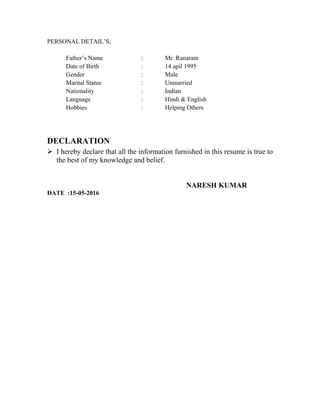 PERSONAL DETAIL’S;
Father’s Name : Mr. Ranaram
Date of Birth : 14 apil 1995
Gender : Male
Marital Status : Unmarried
Nationality : Indian
Language : Hindi & English
Hobbies : Helping Others
DECLARATION
 I hereby declare that all the information furnished in this resume is true to
the best of my knowledge and belief.
NARESH KUMAR
DATE :15-05-2016
 