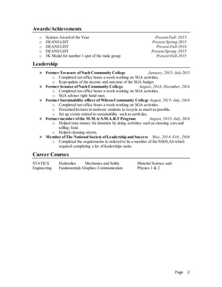 Page 2
Awards/Achievements
o Science Award of the Year Present Fall- 2015
o DEANS LIST Present Spring-2013
o DEANS LIST Present Fall-2014
o DEANS LIST Present Spring -2015
o 5K Medal for number 1 spot of the male group Present Fall-2015
Leadership
? Former Treasure ofNash Community College January, 2015- July 2015
o Completed ten office hours a week working on SGA activities.
o Kept update of the income and outcome of the SGA budget.
? Former Senator ofNash Community College August, 2014- December,2014
o Completed ten office hours a week working on SGA activities.
o SGA adviser right hand man.
? Former Sustainability officer of Wilson Community College August, 2013- July, 2014
o Completed ten office hours a week working on SGA activities.
o Presented lectures to motivate students to recycle as much as possible.
o Set up events related to sustainability such as earth day.
? Former member ofthe M.M.A/ S.M.A.R.T Program August, 2013- July, 2014
o Helped raise money for donation by doing activities such as cleaning cars and
selling food.
o Helped cleaning streets.
? Member ofThe National Society ofLeadership and Success May, 2014- Feb., 2016
o Completed the requirements in ordered to be a member of the NSOLAS which
required completing a lot of leaderships tasks
Career Courses
STATICS Hydraulics Mechanics and Solids Material Science and-
Engineering Fundamentals Graphics Communication Physics 1 & 2
 
