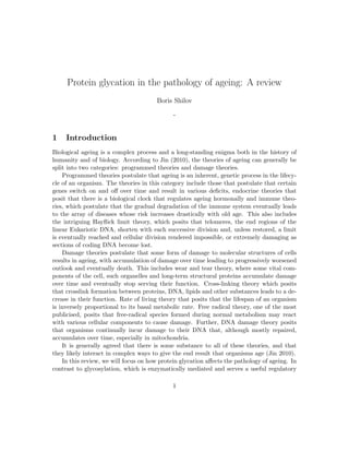 Protein glycation in the pathology of ageing: A review
Boris Shilov
-
1 Introduction
Biological ageing is a complex process and a long-standing enigma both in the history of
humanity and of biology. According to Jin (2010), the theories of ageing can generally be
split into two categories: programmed theories and damage theories.
Programmed theories postulate that ageing is an inherent, genetic process in the lifecy-
cle of an organism. The theories in this category include those that postulate that certain
genes switch on and oﬀ over time and result in various deﬁcits, endocrine theories that
posit that there is a biological clock that regulates ageing hormonally and immune theo-
ries, which postulate that the gradual degradation of the immune system eventually leads
to the array of diseases whose risk increases drastically with old age. This also includes
the intriguing Hayﬂick limit theory, which posits that telomeres, the end regions of the
linear Eukariotic DNA, shorten with each successive division and, unless restored, a limit
is eventually reached and cellular division rendered impossible, or extremely damaging as
sections of coding DNA become lost.
Damage theories postulate that some form of damage to molecular structures of cells
results in ageing, with accumulation of damage over time leading to progressively worsened
outlook and eventually death. This includes wear and tear theory, where some vital com-
ponents of the cell, such organelles and long-term structural proteins accumulate damage
over time and eventually stop serving their function. Cross-linking theory which posits
that crosslink formation between proteins, DNA, lipids and other substances leads to a de-
crease in their function. Rate of living theory that posits that the lifespan of an organism
is inversely proportional to its basal metabolic rate. Free radical theory, one of the most
publicised, posits that free-radical species formed during normal metabolism may react
with various cellular components to cause damage. Further, DNA damage theory posits
that organisms continually incur damage to their DNA that, although mostly repaired,
accumulates over time, especially in mitochondria.
It is generally agreed that there is some substance to all of these theories, and that
they likely interact in complex ways to give the end result that organisms age (Jin 2010).
In this review, we will focus on how protein glycation aﬀects the pathology of ageing. In
contrast to glycosylation, which is enzymatically mediated and serves a useful regulatory
1
 