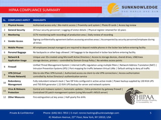 HIPAA COMPLIANCE SUMMARY
SL. COMPLIANCE ASPECT HIGHLIGHTS
1 Physical Access Authorized access only | Bio-metric access | Proximity card system | Photo ID cards | Access log review
2 General Security 24 hour security personnel | Logging of visitor details | Physical register retained for 10 years
3 Monitoring CCTV monitoring (with recording) of production area | Daily review of recording
4 Vendor Access
Signing confidentiality agreement before accessing sensitive areas | Accompanied by security personnel/employee during
all times
5 Mobile Phones All employees (except managers) are required to deposit mobile phones in the locker box before entering facility
6 Personal Baggage No backpacks or other bags allowed | All baggage to be deposited in locker box before entering facility
7
Network &
Application Usage
Unique user IDs created using Microsoft Active Directory | Access to storage devices, shared drives, USB/mass
storage devices, printers – controlled by Domain Group Policy | No wireless access points
8 Firewall
Unified Threat Management System | Internet traffic regulation using multiple filters | Network Address Translation (NAT) |
Intrusion Prevention Systems (IPS) | Port-mapping for traffic between Virtual LANs | Default setting to deny all traffic
9
VPN (Virtual
Private Network)
Site-to-site IPSec VPN tunnels | Authorized access via client-to-site VPN connections | Access authorization
controlled by Active Directory's authentication service
10
Redundancy
Management
Fully redundant network stack | Two ISP links configured in active-active mode | Power backup supplied by 130 KVA UPS
and 750 KVA generator | 22 KVA UPS backup for server and network systems
11
Virus & Malware
Protection
Central anti-malware system | Automatic updates | Extra protection by gateway firewall |
Centralized OS patch management system (using Microsoft's WSUS server)
12 Other Measures Fire extinguishers at key areas | Half-yearly fire drills
Private & Confidential 5Phone: (646) 661-7853 | E-mail: ronnie.hastings@sunknowledge.com
41 Madison Avenue, 25th Floor, New York, NY 10010, USA
 