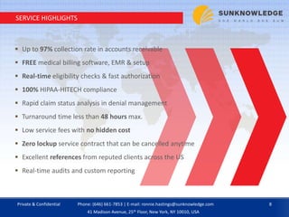 SERVICE HIGHLIGHTS
 Up to 97% collection rate in accounts receivable
 FREE medical billing software, EMR & setup
 Real-time eligibility checks & fast authorization
 100% HIPAA-HITECH compliance
 Rapid claim status analysis in denial management
 Turnaround time less than 48 hours max.
 Low service fees with no hidden cost
 Zero lockup service contract that can be cancelled anytime
 Excellent references from reputed clients across the US
 Real-time audits and custom reporting
Private & Confidential 8Phone: (646) 661-7853 | E-mail: ronnie.hastings@sunknowledge.com
41 Madison Avenue, 25th Floor, New York, NY 10010, USA
 