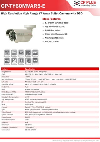 CP-TY60MVAR5-E
High Resolution High Range VF Array Bullet Camera with OSD
                                                                Main Features
                                                                   1 / 3" SONY SUPER HAD II CCD
                                                                   High Resolution of 600 TVL
                                                                   4-9MM Auto iris lens
                                                                   3 Units of Dot Matrix Array LED
                                                                   Array Range of 50 meters
                                                                   With OSD, D- WDR



                          50
                          S/N Ratio

                          S/N Ratio




                                                 Wide Dynamic
                                                    Range




Feature                               Specification
Image Sensor                          1 / 3" SONY SUPER HAD ‖ CCD
Pixels                                PAL: 752（H）×582（V）；NTSC: 768（H）×494（V）
Resolution                            600TVL
Min. Illumination                     COLOR :0.3Lux(F1.2,50IRE,AGC ON) ;     B/W     :0.005Lux(F1.2,50IRE,AGC ON)
S/N Ratio                             More than 50dB（AGC OFF）
Electronic Shutter                    PAL:1/50～1/100000s; NTSC:1/60～1/100000s
Iris Control                          Auto
Lens                                  4-9MM auto iris lens
White Balance (AWB)                   ATW1/ATW2/AWC / MANUAL
Gain Control (AGC)                    Low/Milddle/High choice
Back Light Compensation               on/off
Day & Night (ICR)                     Auto/Color/B/W/External Control
IR                                    3 units of Dot matrix Array LED
WDR                                   Digital WDR
Protocol                              Pelco-D / Pelco-P/NEXTCHIP protocol
Sync                                  Power Synchronization / Internal Synchronization
Video Output                          BNC Mode: twisted-pair method (built-in twisted pair transmission module)
Special Functions                     OSD, Privacy Masking, Motion Detection
Power Supply                          DC12V
Power Consumption                     2.5W
IP Rating                             IP66
Dimensions                            38*38mm
Operating Temperature                 '-20℃ -+50℃
Certifications                        CE, FCC & ROHS




                                                                               *Product casing and specifications are subject to change without prior notice
 