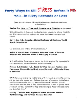 1
Based on How to Cure and Prevent Any Disease and Healing in your Pocket
by Ray Gebauer
Praise for How to Cure and Prevent Any Disease by Ray Gebauer
“Using the advice in this book can best prepare you to live a long, healthful
life. There’s too much at stake to not share it with everyone you care
about!”
Darryl See, M.D., Associate Clinical Professor of Medicine, World
Health Organization
“An excellent, well written practical resource.”
Blaine S. Purcell, M.D. Diplomate, American Board of Internal
Medicine and American Board of Anti-Aging Medicine.
“It is difficult in a few words to convey the importance of the concepts that
Ray Gebauer has presented in this remarkable book.”
Michael D. Schlacter, M.D., Board Certified Internal Medicine and
Pulmonary Disease Clinical Instructor, University of Nevada School
of Medicine
“My father once said to my brother and I, ‘If you want to know the answer,
ask the man who knows.’ Ray Gebauer is a man who knows. He is always
finding innovative and exciting ways to share his knowledge. God has
blessed him with the gifts of help and discernment as well as giving. Ray’s
new book will be a tremendous help and blessing to those who read it and
use it in their lives.”
Stanley C. Allison, M.D., Diplomate of the American Board of
Ophthalmology and Certified Diabetes Educator
 