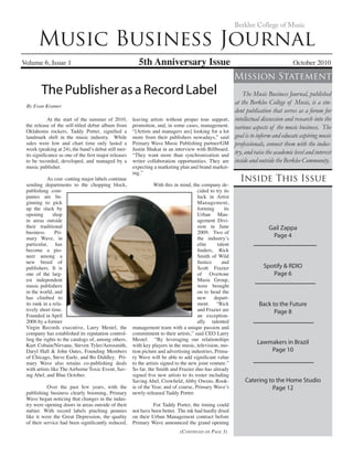 Music Business Journal
Volume 6, Issue 1 5th Anniversary Issue	 October 2010
Berklee College of Music
ThePublisherasaRecordLabel
Inside This Issue
Mission Statement
The Music Business Journal, published
at the Berklee College of Music, is a stu-
dent publication that serves as a forum for
intellectual discussion and research into the
various aspects of the music business. The
goal is to inform and educate aspiring music
professionals, connect them with the indus-
try, and raise the academic level and interest
inside and outside the Berklee Community.
(Continued on Page 3)
	 At the start of the summer of 2010,
the release of the self-titled debut album from
Oklahoma rockers, Taddy Porter, signified a
landmark shift in the music industry. While
sales were low and chart time only lasted a
week (peaking at 24), the band’s debut still mer-
its significance as one of the first major releases
to be recorded, developed, and managed by a
music publisher.
	 As cost -cutting major labels continue
sending departments to the chopping block,
publishing com-
panies are be-
ginning to pick
up the slack by
opening shop
in areas outside
their traditional
business. Pri-
mary Wave, in
particular, has
become a pio-
neer among a
new breed of
publishers. It is
one of the larg-
est independent
music publishers
in the world, and
has climbed to
its rank in a rela-
tively short time.
Founded in April
2006 by a former
Virgin Records executive, Larry Mestel, the
company has established its reputation control-
ling the rights to the catalogs of, among others,
Kurt Cobain/Nirvana, Steven Tyler/Aerosmith,
Daryl Hall & John Oates, Founding Members
of Chicago, Steve Earle, and Bo Diddley. Pri-
mary Wave also retains co-publishing deals
with artists like The Airborne Toxic Event, Sav-
ing Abel, and Blue October.
	 Over the past few years, with the
publishing business clearly booming, Primary
Wave began noticing that changes in the indus-
try were opening doors in areas outside of their
métier. With record labels pinching pennies
like it were the Great Depression, the quality
of their service had been significantly reduced,
leaving artists without proper tour support,
promotion, and, in some cases, management.
“[Artists and managers are] looking for a lot
more from their publishers nowadays,” said
Primary Wave Music Publishing partner/GM
Justin Shukat in an interview with Billboard.
“They want more than synchronization and
writer collaboration opportunities. They are
expecting a marketing plan and brand market-
ing.”
	 With this in mind, the company de-
cided to try its
luck in Artist
Management,
forming its
Urban Man-
agement Divi-
sion in June
2009. Two of
the industry’s
elite talent
finders, Rick
Smith of Wild
Justice and
Scott Frazier
of Overtone
Music Group,
were brought
on to head the
new depart-
ment. “Rick
and Frazier are
an exception-
ally talented
management team with a unique passion and
commitment to their artists,” said CEO Larry
Mestel. “By leveraging our relationships
with key players in the music, television, mo-
tion picture and advertising industries, Prima-
ry Wave will be able to add significant value
to the artists signed to the new joint venture.”
So far, the Smith and Frazier duo has already
signed five new artists to its roster including
Saving Abel, Crowfield, Abby Owens, Rook-
ie of the Year, and of course, Primary Wave’s
newly-released Taddy Porter.
	 For Taddy Porter, the timing could
not have been better. The ink had hardly dried
on their Urban Management contract before
Primary Wave announced the grand opening
By Evan Kramer
Gail Zappa
Page 4
Spotify & RDIO
Page 6
Back to the Future
Page 8
Lawmakers in Brazil
Page 10
Catering to the Home Studio
Page 12
 