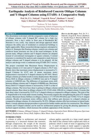 International Journal of Trend in Scientific Research and Development (IJTSRD)
Volume 6 Issue 4, May-June 2022 Available Online: www.ijtsrd.com e-ISSN: 2456 – 6470
@ IJTSRD | Unique Paper ID – IJTSRD50099 | Volume – 6 | Issue – 4 | May-June 2022 Page 560
Earthquake Analysis of Reinforced Concrete Oblique Columns
and Y-Shaped Columns using ETABS: A Comparative Study
Prof. Dr. P. L. Naktode1
, Yogesh R. Pawar2
, Shubham V. Sarode2
,
Sujay S. Khairnar2
, Bhavesh S. Chaudhari2
, Vaibhav M. Bedse2
1
Professor, 2
B. Tech. Student,
1,2
Department of Civil Engineering, School of Engineering and Technology,
Sandip University, Nashik, Maharashtra, India
ABSTRACT
This dissertation work deals with the comparative study of behavior
of oblique columns with Y-shaped RC column for a high rise
structures. Now a day’s utility or floor area of Residential RC
Structure is very costly. Any analysis and design approach which
enhances the utility area of residential or commercial buildings is
highly appreciable. Many researchers/design engineers attempted to
achieve it. Strategies like floating columns, central core columns and
cantilever beam structures are one of the usual techniques. In the
present study, oblique columns and Y-shaped columns are adopted
instead of conventional (rectangular or square) columns, 6 storied
structures is considered for analysis and comparative study between
oblique columns and Y-shaped columns is to be adopted. All the
analysis and design work is conducted using ETABS 2013 version.
The project concluded that Maximum Storey Displacement in
oblique columns is 6.3 mm and in Y-shaped columns is 50.27 mm.
Results show that maximum storey displacement is increased in Y-
shaped Columns by 43.97 mm. It means maximum storey
displacement is increased in Y-shaped columns by 697.94%. Hence
oblique columns give better results in storey displacement. Maximum
Storey Drift in oblique columns is 0.000162 mm and in Y-shaped
columns is 0.000248 mm. The difference of maximum storey drift
between oblique columns and Y-shaped is 0.000086 mm. Maximum
Storey Drift in Y-shaped columns is increased by 53.08 % as that of
How to cite this paper: Prof. Dr. P. L.
Naktode | Yogesh R. Pawar | Shubham
V. Sarode | Sujay S. Khairnar | Bhavesh
S. Chaudhari | Vaibhav M. Bedse
"Earthquake Analysis of Reinforced
Concrete Oblique Columns and Y-
Shaped Columns using ETABS: A
Comparative Study"
Published in
International Journal
of Trend in
Scientific Research
and Development
(ijtsrd), ISSN: 2456-
6470, Volume-6 |
Issue-4, June 2022, pp.560-571, URL:
www.ijtsrd.com/papers/ijtsrd50099.pdf
Copyright © 2022 by author(s) and
International Journal of Trend in
Scientific Research and Development
Journal. This is an
Open Access article
distributed under the
terms of the Creative Commons
Attribution License (CC BY 4.0)
(http://creativecommons.org/licenses/by/4.0)
oblique columns. The lower base shear is getting in oblique columns and the higher base shear is getting in Y-
shaped columns. Base shear in oblique column is 831.22 kN while 1096.68 in y-shaped column. It means that
base shear value is increased by 32.07% in Y-shaped column as compared to oblique columns. The joint of the
Y-shaped holds to be weak under seismic loading. Necessarily requires the strengthening the joins of Y-shaped
column. Maximum Storey Stiffness in oblique columns is 17 1757254.595 kN/m and 733562.715 in Y-shaped
columns. Results of maximum storey stiffness show that stiffness gets deceases in y-shaped columns as
compared to oblique columns. It is decreased by 58.25%. Oblique columns offer best resistance to lateral loads.
Hence, it needs optimum design procedure to proceed for further studies and also for construction. The oblique
columns and Y-shaped columns can be used for architectural purpose by giving the pleasing appearance to
inclined support members, which increases the aesthetic appearance of the structure.
KEYWORDS: Columns, Oblique Columns, Y-shaped Columns, Equivalent Static Method, Response Spectrum
Method, Displacement, Storey Drift, Stiffness, Base Shear, Time Period, etc
INTRODUCTION
A column or pillar in architecture and structural
engineering is a structural element that transmits,
through compression, the weight of the structure
above to other structural elements below. In other
words, a column is a compression member. The term
column applies especially to a large round support
(the shaft of the column) with a capital and a base or
pedestal, which is made of stone or appearing to be
so. A small wooden or metal support is typically
called a post, and supports with a rectangular or other
IJTSRD50099
 