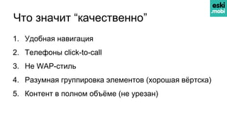 Что значит “качественно”
1. Удобная навигация
2. Телефоны click-to-call
3. Не WAP-стиль
4. Разумная группировка элементов (хорошая вёртска)
5. Контент в полном объёме (не урезан)
 