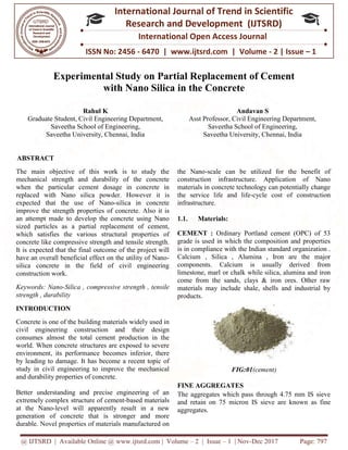 @ IJTSRD | Available Online @ www.ijtsrd.com
ISSN No: 2456
International
Research
Experimental Study
with Nano Silica
Rahul K
Graduate Student, Civil Engineering Department,
Saveetha School of Engineering,
Saveetha University, Chennai, India
ABSTRACT
The main objective of this work is to study the
mechanical strength and durability of the concrete
when the particular cement dosage in concrete in
replaced with Nano silica powder. However
expected that the use of Nano-silica in concrete
improve the strength properties of concrete. Also it is
an attempt made to develop the concrete using Nano
sized particles as a partial replacement of cement,
which satisfies the various structural properties of
concrete like compressive strength and tensile strengt
It is expected that the final outcome of the project will
have an overall beneficial effect on the utility of Nano
silica concrete in the field of civil engineering
construction work.
Keywords: Nano-Silica , compressive strength , tensile
strength , durability
INTRODUCTION
Concrete is one of the building materials widely used in
civil engineering construction and
consumes almost the total cement production in the
world. When concrete structures are exposed to severe
environment, its performance becomes
by leading to damage. It has become a recent topic of
study in civil engineering to improve the mechanical
and durability properties of concrete.
Better understanding and precise engineering of an
extremely complex structure of cement-based materials
at the Nano-level will apparently result in a new
generation of concrete that is stronger and more
durable. Novel properties of materials manuf
@ IJTSRD | Available Online @ www.ijtsrd.com | Volume – 2 | Issue – 1 | Nov-Dec 2017
ISSN No: 2456 - 6470 | www.ijtsrd.com | Volume
International Journal of Trend in Scientific
Research and Development (IJTSRD)
International Open Access Journal
Experimental Study on Partial Replacement of
ith Nano Silica in the Concrete
Graduate Student, Civil Engineering Department,
Saveetha School of Engineering,
Saveetha University, Chennai, India
Andavan S
Asst Professor, Civil Engineering Department,
Saveetha School of Engineering,
Saveetha University, Chennai, India
The main objective of this work is to study the
mechanical strength and durability of the concrete
when the particular cement dosage in concrete in
replaced with Nano silica powder. However it is
silica in concrete
e strength properties of concrete. Also it is
an attempt made to develop the concrete using Nano
sized particles as a partial replacement of cement,
which satisfies the various structural properties of
concrete like compressive strength and tensile strength.
It is expected that the final outcome of the project will
have an overall beneficial effect on the utility of Nano-
silica concrete in the field of civil engineering
Silica , compressive strength , tensile
Concrete is one of the building materials widely used in
their design
consumes almost the total cement production in the
world. When concrete structures are exposed to severe
inferior, there
by leading to damage. It has become a recent topic of
study in civil engineering to improve the mechanical
Better understanding and precise engineering of an
based materials
level will apparently result in a new
generation of concrete that is stronger and more
durable. Novel properties of materials manufactured on
the Nano-scale can be utilized for the benefit of
construction infrastructure. Application of Nano
materials in concrete technology can potentially change
the service life and life-cycle cost of construction
infrastructure.
1.1. Materials:
CEMENT : Ordinary Portland cement (OPC) of 53
grade is used in which the composition and properties
is in compliance with the Indian standard organization .
Calcium , Silica , Alumina , Iron are the major
components. Calcium is usually derived from
limestone, marl or chalk while silica, alumina and iron
come from the sands, clays & iron ores. Other raw
materials may include shale, shells and industrial by
products.
FIG:01(cement)
FINE AGGREGATES
The aggregates which pass through 4.75 mm IS sieve
and retain on 75 micron IS sieve are known
aggregates.
Dec 2017 Page: 797
| www.ijtsrd.com | Volume - 2 | Issue – 1
Scientific
(IJTSRD)
International Open Access Journal
of Cement
Andavan S
, Civil Engineering Department,
Saveetha School of Engineering,
University, Chennai, India
scale can be utilized for the benefit of
construction infrastructure. Application of Nano
materials in concrete technology can potentially change
cycle cost of construction
Ordinary Portland cement (OPC) of 53
grade is used in which the composition and properties
is in compliance with the Indian standard organization .
Calcium , Silica , Alumina , Iron are the major
Calcium is usually derived from
or chalk while silica, alumina and iron
come from the sands, clays & iron ores. Other raw
materials may include shale, shells and industrial by
(cement)
The aggregates which pass through 4.75 mm IS sieve
and retain on 75 micron IS sieve are known as fine
 