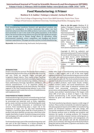 International Journal of Trend in Scientific Research and Development (IJTSRD)
Volume 4 Issue 2, February 2020 Available Online: www.ijtsrd.com e-ISSN: 2456 – 6470
@ IJTSRD | Unique Paper ID – IJTSRD30132 | Volume – 4 | Issue – 2 | January-February 2020 Page 732
Food Manufacturing: A Primer
Matthew N. O. Sadiku1, Tolulope J. Ashaolu2, Sarhan M. Musa1
1Roy G. Perry College of Engineering, Prairie View A&M University, Prairie View, Texas
2College of Food Science, Southwest University, Tiansheng Road Beibei, Chongqing, China
ABSTRACT
Food manufacturing transforms livestock and agricultural products into
products for consumption. It involves businesses that collect raw food
materials and process them into edible products. It processes a wide range of
food and drinks to cater to the needs of the global population. In the United
States, the food manufacturing industry has gone through significant changes
in recent decades due to climate change effects on agriculture, rising
environmental standards, severe competition, and changing and diverse
customer expectations. This paper provides a primer on food manufacturing.
Keywords: food manufacturing, food waste, food processing
How to cite this paper: Matthew N. O.
Sadiku | Tolulope J. Ashaolu | Sarhan M.
Musa "Food Manufacturing: A Primer"
Published in
International Journal
of Trend in Scientific
Research and
Development
(ijtsrd), ISSN: 2456-
6470, Volume-4 |
Issue-2, February
2020, pp.732-734, URL:
www.ijtsrd.com/papers/ijtsrd30132.pdf
Copyright © 2019 by author(s) and
International Journal ofTrendinScientific
Research and Development Journal. This
is an Open Access article distributed
under the terms of
the Creative
CommonsAttribution
License (CC BY 4.0)
(http://creativecommons.org/licenses/by
/4.0)
INTRODUCTION
Food is a necessity for survival. The need forfoodisprimal,a
fundamental physical drive that can be filled with nurturing
and care. Foods are naturally fragile, non-rigid and
irregularly shaped objects. They require proper handling
and processing.Humanshavebeenmanufacturingfoodsince
ancient days. The food manufacturing industry consists of
food, confectionery, beverage, ingredients, and flavors, and
extracts manufacturers. It is an important source of
relatively high-paying jobs in the food industry. The bakery
segment of the food manufacturing industry is one of the
largest segment and it ranks first in terms of establishments
and employment [1].
FOOD MANUFACTURING CONCEPT
Food manufacturing is the process of transformingrawfood
materials into products for human consumption. It doesthis
by processing raw materials such as fruits, vegetables,
grains, meats, and dairy products into finished goods ready
to sell to households, restaurants, or institutional food
services. Food manufacturing plays a major role in the
production of sugar, rice, etc. Any food manufacturing
company is concerned about shelf life of food products. A
product with short shelf life can only stay a short time in the
supply chain before it spoils. Food processing, preservation,
and packaging will make products last long enough to be
financially viable [2].
Food manufacturing is part of the manufacturing sector and
also part of the food industry. It is driven primarily by
consumer demand for convenience, quality, and value.
Unlike other types of manufacturing, food manufacturing
requires a high hygiene and is one of the most highly
regulated industries. Food manufacturing processesinclude
three links: raw material procurement, production process,
and production sales [3]. The food manufacturing industry
includes fresh and processed foods, meat processors, flour,
bread or baked products, snack foods, breads, tortillas,
cookies, crackers, pastas, and cereal manufacturers. The
industry covers a wide range of industrial activities that
include food processing, conversion, preparation,
preservation and packaging of foodstuffs[4].Forexample,in
Canada, meat product manufacturing is the largest, with
about 28% of all sales, as shown in Figure 1 [5]. Dairy
product manufacturing is the second largest industry,
followed by grain and oilseed milling, and then other
industries.
The food manufacturing industry requires a wide range of
workers. These workers include [6]: (1) industrialengineers,
who plan equipment layout and workflow in manufacturing
plants; (2) mechanical engineers, who plan, design, and
oversee the installation of tools, equipment, and machines;
(3) Chemists perform tests to develop new products and
maintain the quality of existing products; (4) Computer
scientists who develop computer systems and programs to
support manufacturing operations and management; (5)
sales workers, who promote and sell the manufactured
goods; (6) accountants, who keep track of the food products
going into and out of the plant; (7)Janitors and cleaners, who
keep the factory clean.
IJTSRD30132
 