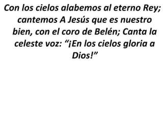 Con los cielos alabemos al eterno Rey;
   cantemos A Jesús que es nuestro
  bien, con el coro de Belén; Canta la
  celeste voz: “¡En los cielos gloria a
                  Dios!”
 