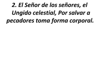2. El Señor de los señores, el
  Ungido celestial, Por salvar a
pecadores toma forma corporal.
 